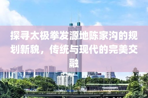 探寻太极拳发源地陈家沟的规划新貌，传统与现代的完美交融
