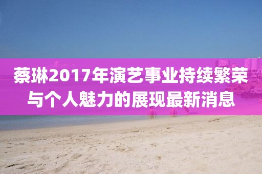蔡琳2017年演艺事业持续繁荣与个人魅力的展现最新消息