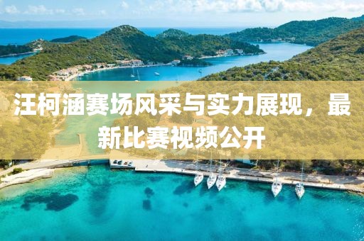 汪柯涵赛场风采与实力展现，最新比赛视频公开
