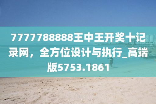 7777788888王中王开奖十记录网，全方位设计与执行_高端版5753.1861