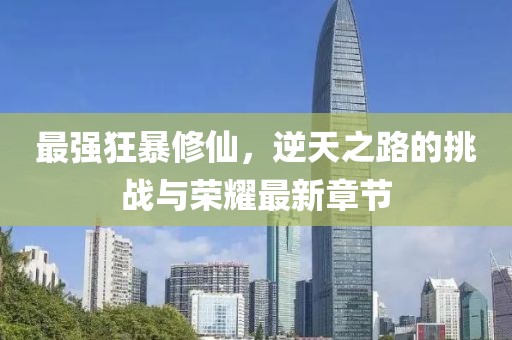 最强狂暴修仙，逆天之路的挑战与荣耀最新章节