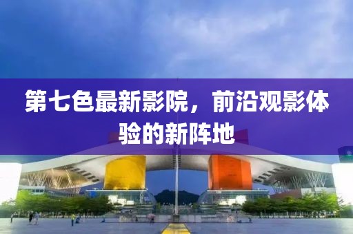 第七色最新影院，前沿观影体验的新阵地