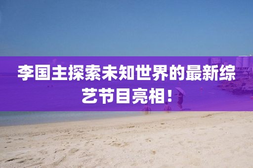 李国主探索未知世界的最新综艺节目亮相！