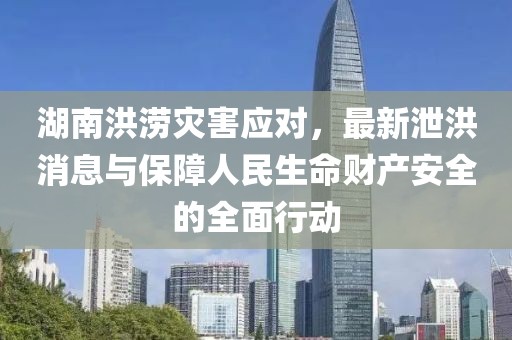 湖南洪涝灾害应对，最新泄洪消息与保障人民生命财产安全的全面行动
