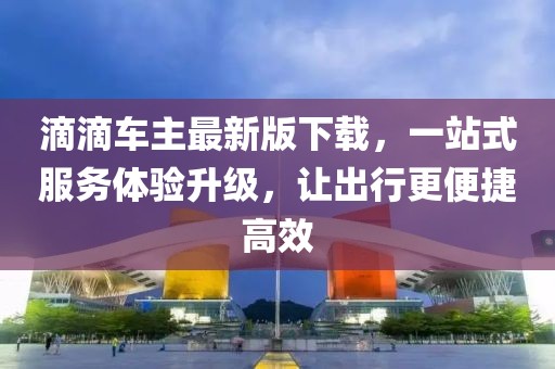 滴滴车主最新版下载，一站式服务体验升级，让出行更便捷高效