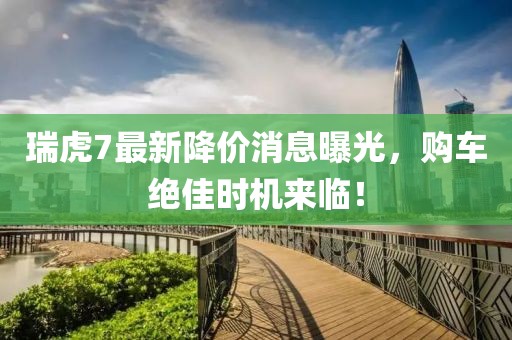 瑞虎7最新降价消息曝光，购车绝佳时机来临！
