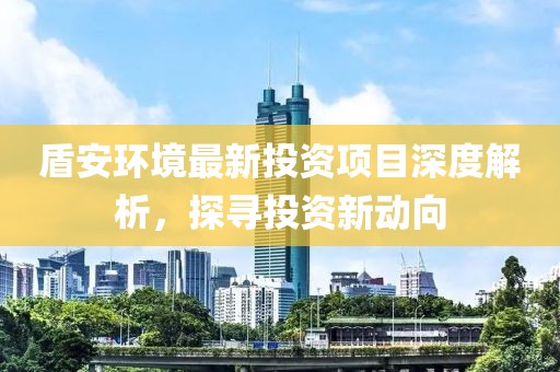 盾安环境最新投资项目深度解析，探寻投资新动向