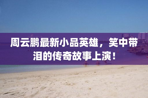周云鹏最新小品英雄，笑中带泪的传奇故事上演！
