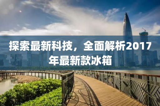 探索最新科技，全面解析2017年最新款冰箱