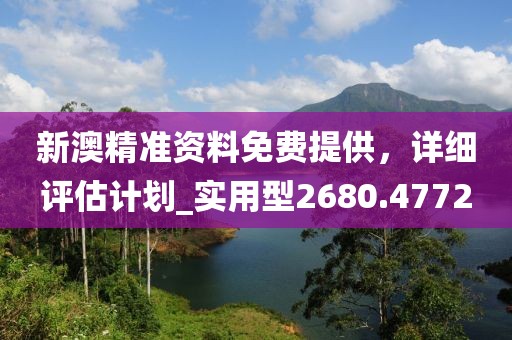 新澳精准资料免费提供，详细评估计划_实用型2680.4772