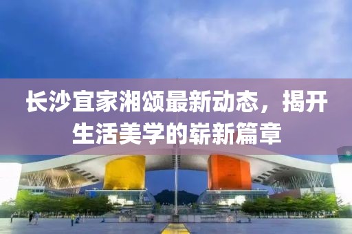 长沙宜家湘颂最新动态，揭开生活美学的崭新篇章