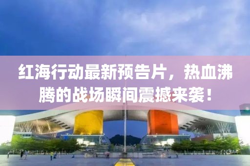红海行动最新预告片，热血沸腾的战场瞬间震撼来袭！