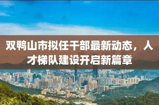 双鸭山市拟任干部最新动态，人才梯队建设开启新篇章