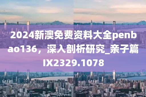 2024新澳免费资料大全penbao136，深入剖析研究_亲子篇IX2329.1078
