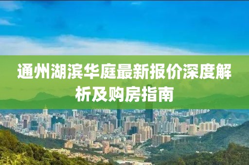 通州湖滨华庭最新报价深度解析及购房指南