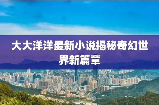 大大洋洋最新小说揭秘奇幻世界新篇章