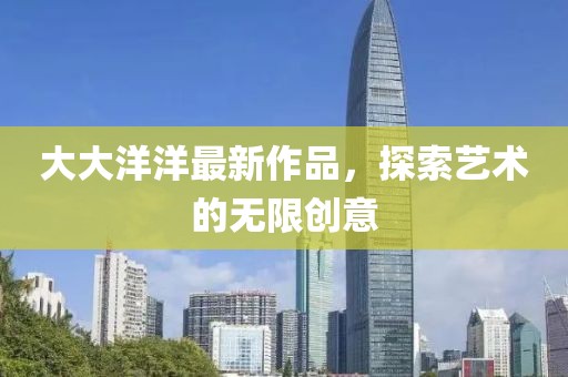 大大洋洋最新作品，探索艺术的无限创意