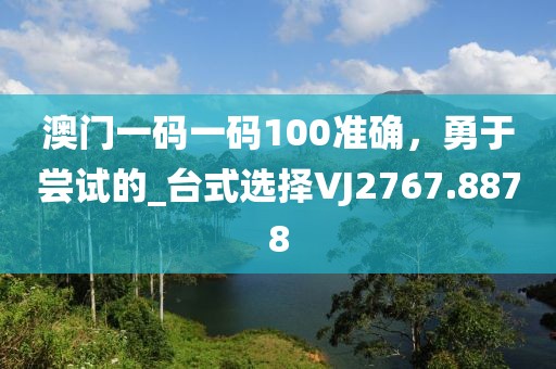 澳门一码一码100准确，勇于尝试的_台式选择VJ2767.8878