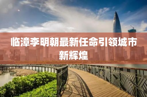 临漳李明朝最新任命引领城市新辉煌