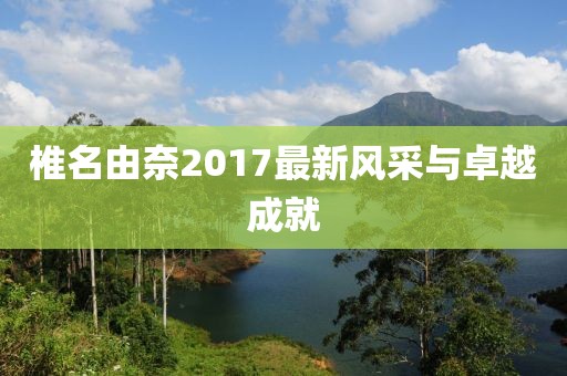 椎名由奈2017最新风采与卓越成就