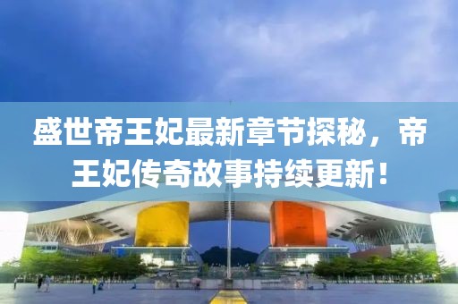 盛世帝王妃最新章节探秘，帝王妃传奇故事持续更新！
