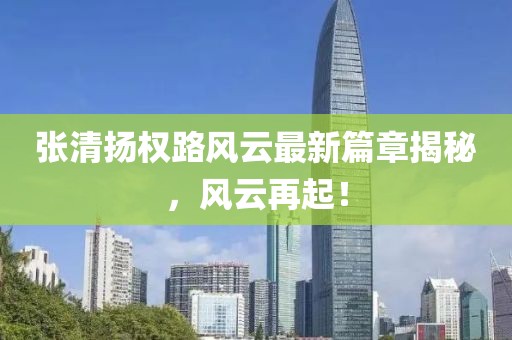张清扬权路风云最新篇章揭秘，风云再起！