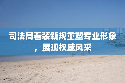 司法局着装新规重塑专业形象，展现权威风采