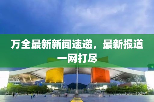 万全最新新闻速递，最新报道一网打尽