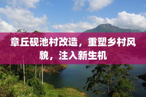 章丘砚池村改造，重塑乡村风貌，注入新生机