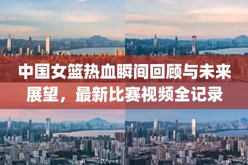 中国女篮热血瞬间回顾与未来展望，最新比赛视频全记录