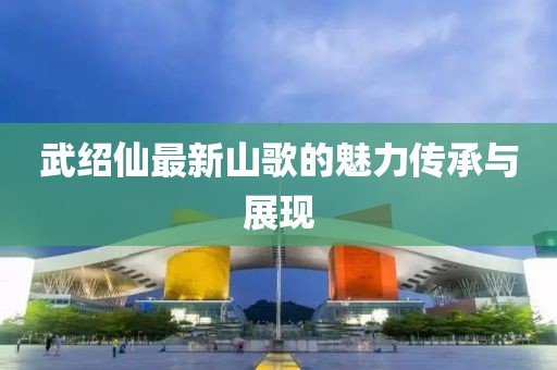 武绍仙最新山歌的魅力传承与展现