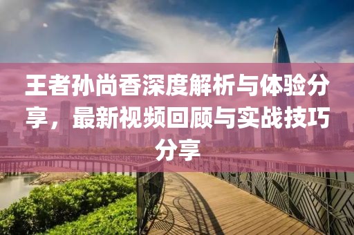 王者孙尚香深度解析与体验分享，最新视频回顾与实战技巧分享