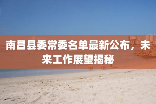 南昌县委常委名单最新公布，未来工作展望揭秘