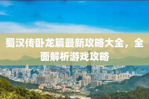 蜀汉传卧龙篇最新攻略大全，全面解析游戏攻略