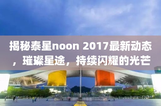 揭秘泰星noon 2017最新动态，璀璨星途，持续闪耀的光芒