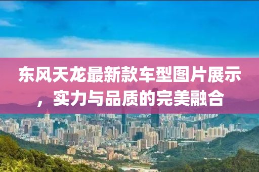 东风天龙最新款车型图片展示，实力与品质的完美融合