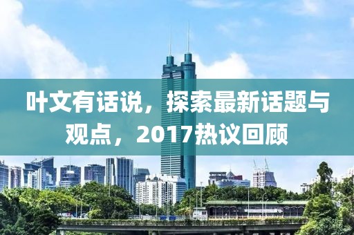 叶文有话说，探索最新话题与观点，2017热议回顾