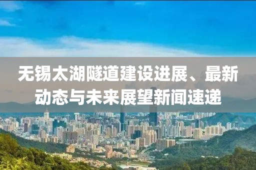 无锡太湖隧道建设进展、最新动态与未来展望新闻速递