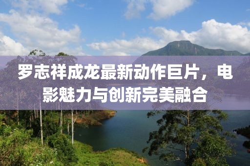 罗志祥成龙最新动作巨片，电影魅力与创新完美融合