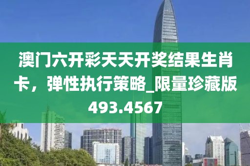澳门六开彩天天开奖结果生肖卡，弹性执行策略_限量珍藏版493.4567