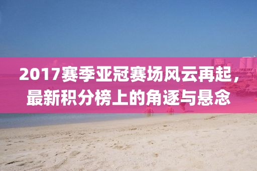 2017赛季亚冠赛场风云再起，最新积分榜上的角逐与悬念