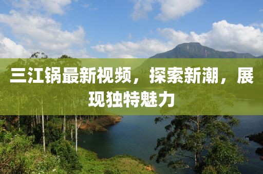 三江锅最新视频，探索新潮，展现独特魅力