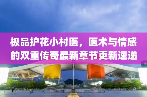极品护花小村医，医术与情感的双重传奇最新章节更新速递