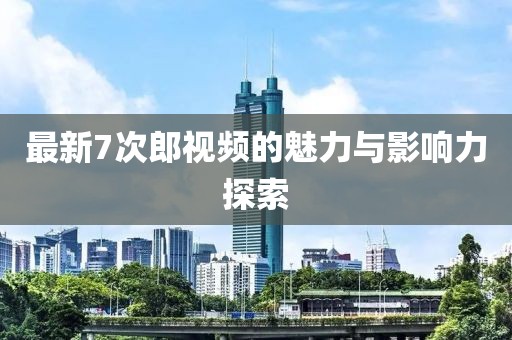 最新7次郎视频的魅力与影响力探索