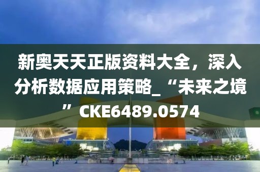 新奥天天正版资料大全，深入分析数据应用策略_“未来之境”CKE6489.0574