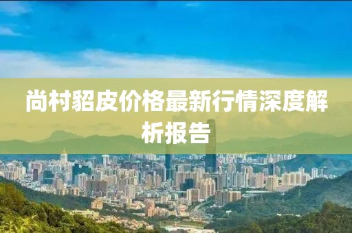 尚村貂皮价格最新行情深度解析报告