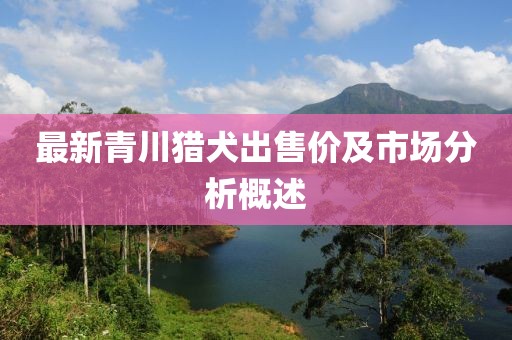 最新青川猎犬出售价及市场分析概述