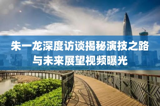 朱一龙深度访谈揭秘演技之路与未来展望视频曝光
