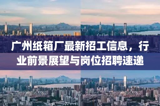 广州纸箱厂最新招工信息，行业前景展望与岗位招聘速递