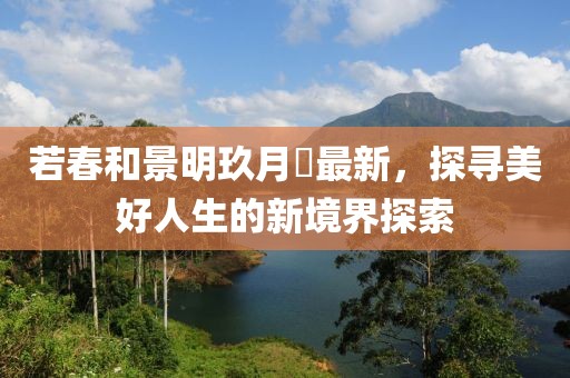 若春和景明玖月晞最新，探寻美好人生的新境界探索